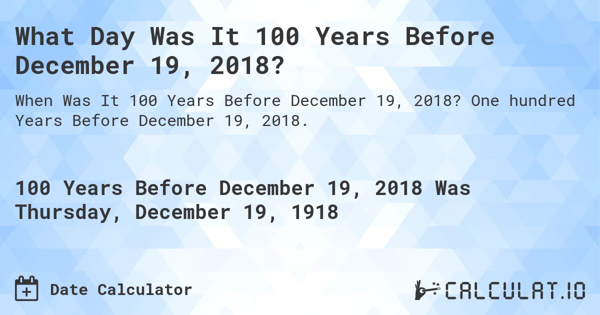 What Day Was It 100 Years Before December 19, 2018?. One hundred Years Before December 19, 2018.