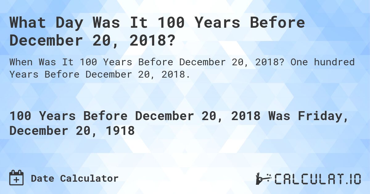 What Day Was It 100 Years Before December 20, 2018?. One hundred Years Before December 20, 2018.