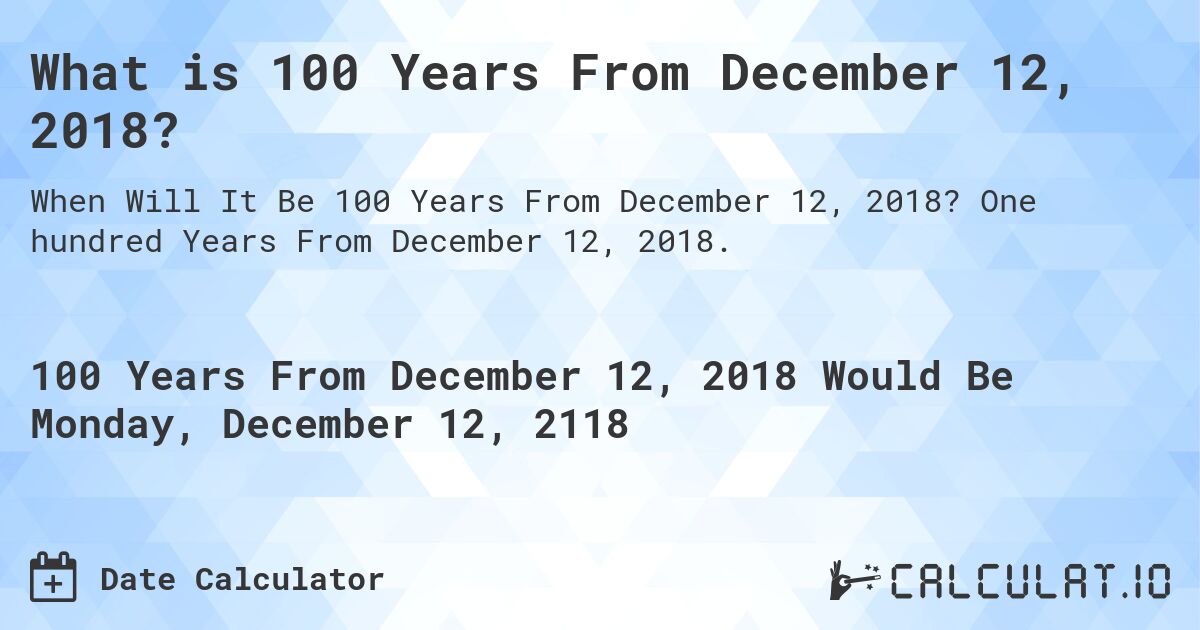 What is 100 Years From December 12, 2018?. One hundred Years From December 12, 2018.