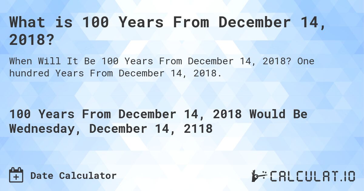What is 100 Years From December 14, 2018?. One hundred Years From December 14, 2018.