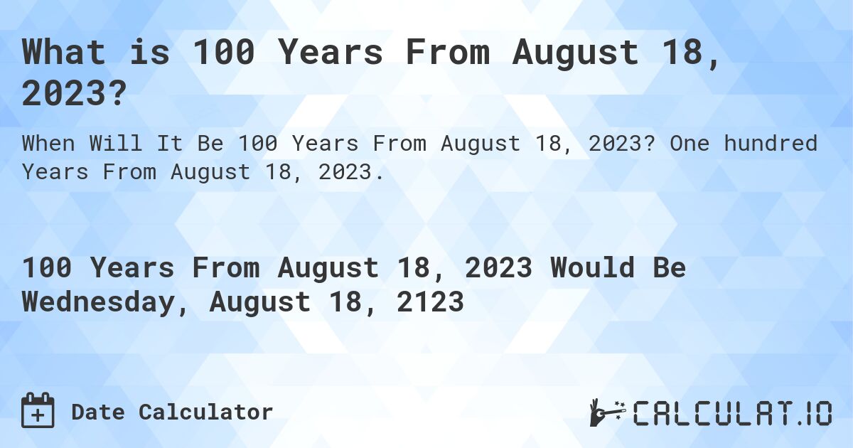 What is 100 Years From August 18, 2023?. One hundred Years From August 18, 2023.