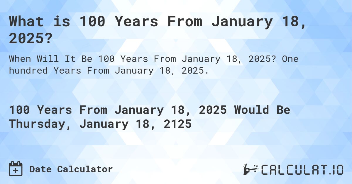 What is 100 Years From January 18, 2025?. One hundred Years From January 18, 2025.