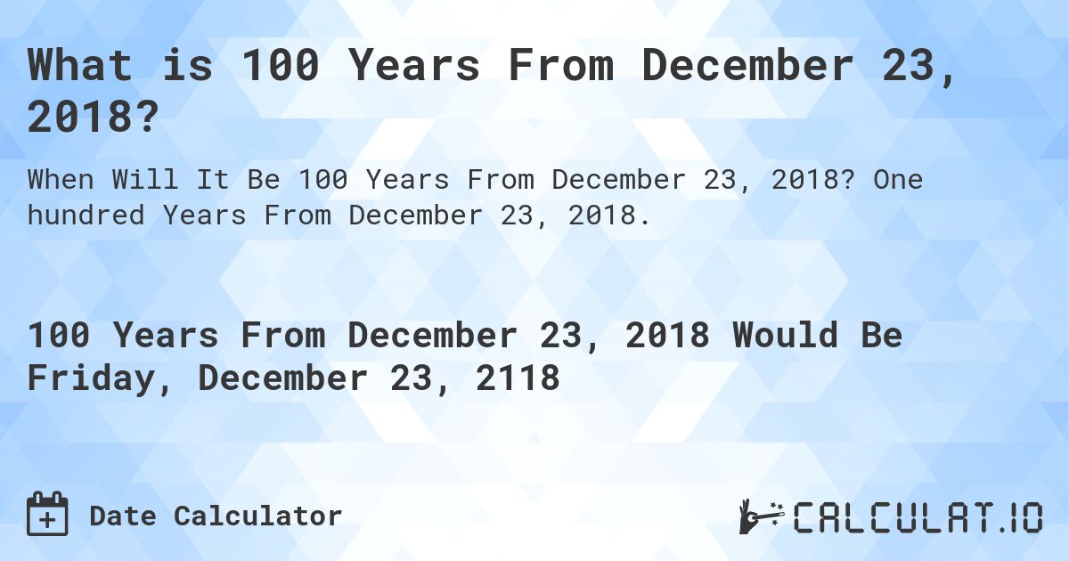 What is 100 Years From December 23, 2018?. One hundred Years From December 23, 2018.