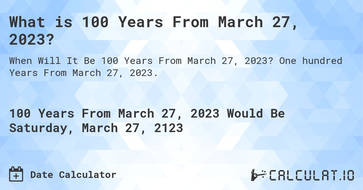 What is 100 Years From March 27, 2023?. One hundred Years From March 27, 2023.