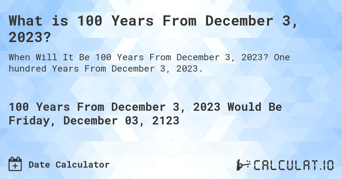 What is 100 Years From December 3, 2023?. One hundred Years From December 3, 2023.