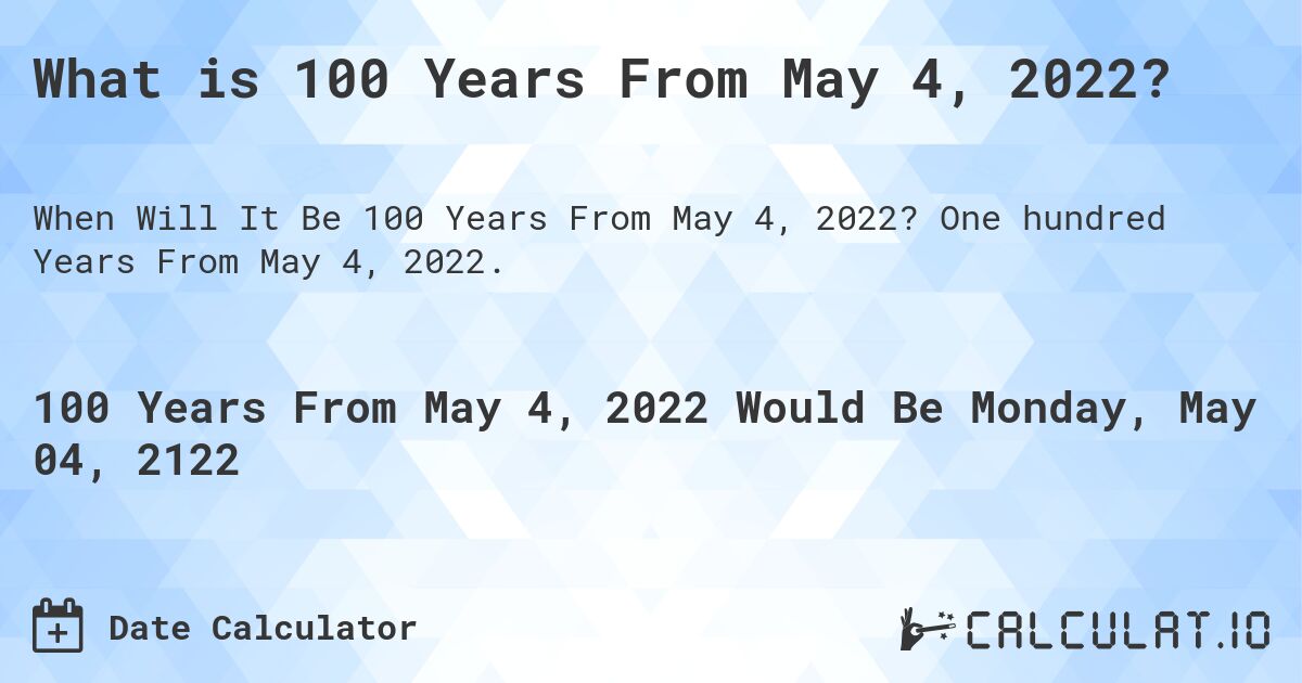 What is 100 Years From May 4, 2022?. One hundred Years From May 4, 2022.
