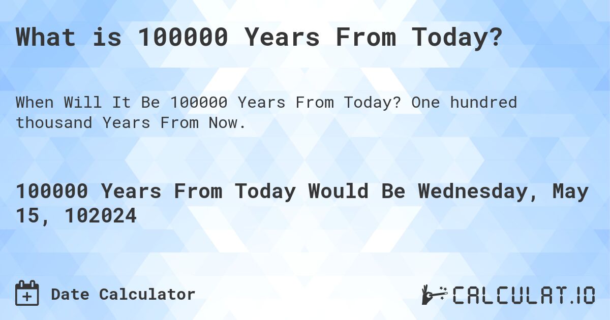 What is 100000 Years From Today?. One hundred thousand Years From Now.