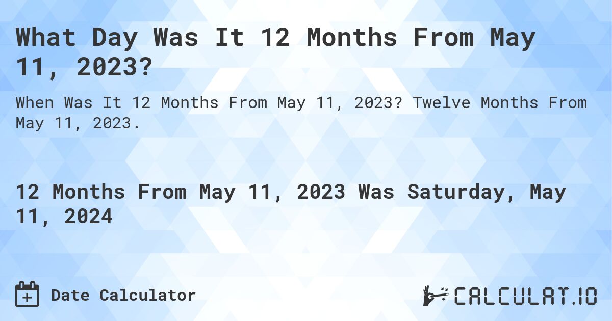 What is 12 Months From May 11, 2023?. Twelve Months From May 11, 2023.