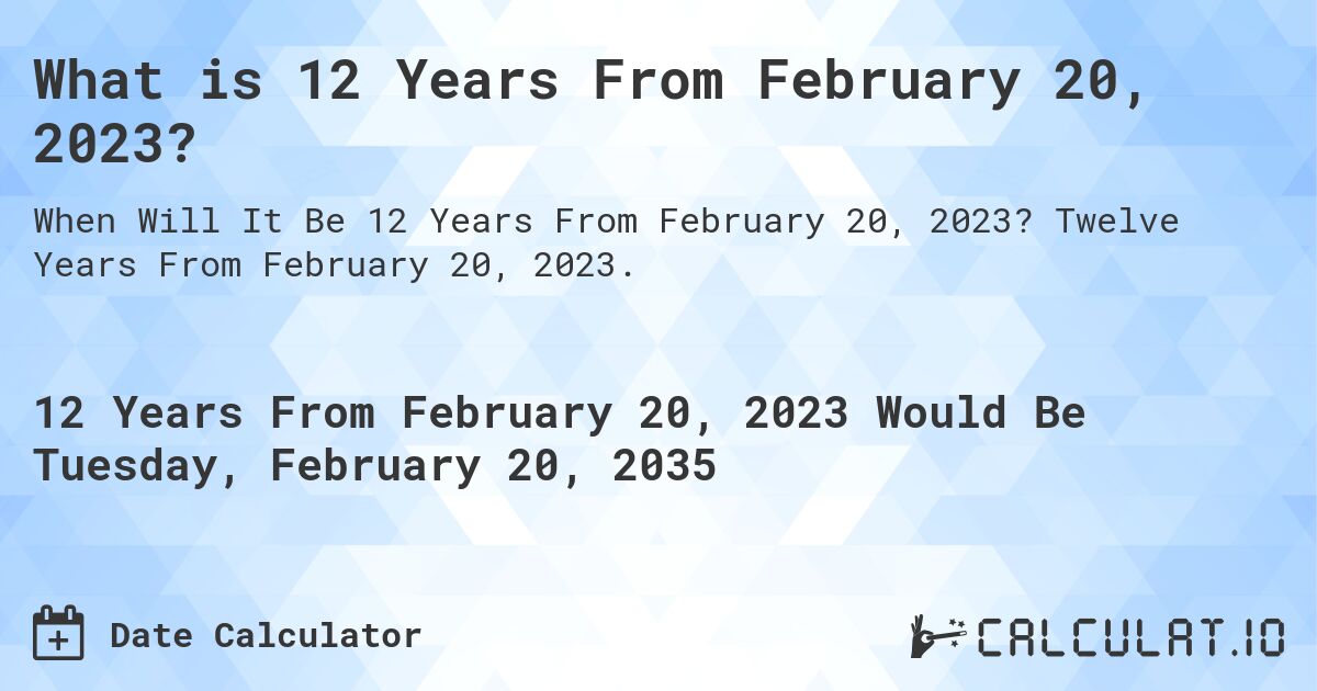 What is 12 Years From February 20, 2023?. Twelve Years From February 20, 2023.