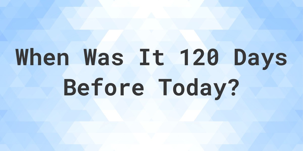 What Day Was It 120 Days Ago From Today Calculatio