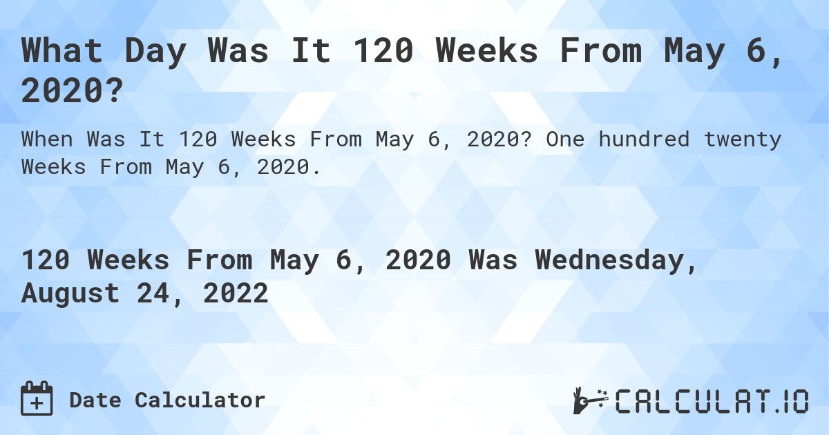 What Day Was It 120 Weeks From May 6, 2020?. One hundred twenty Weeks From May 6, 2020.
