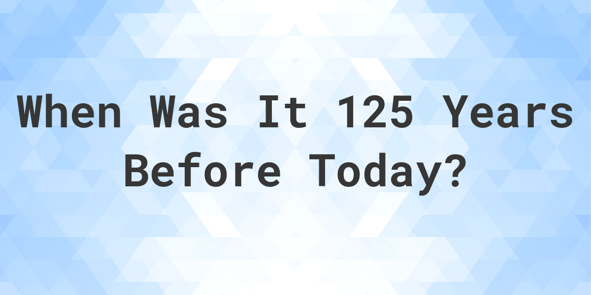 What Day Was It 125 Years Ago From Today Calculatio