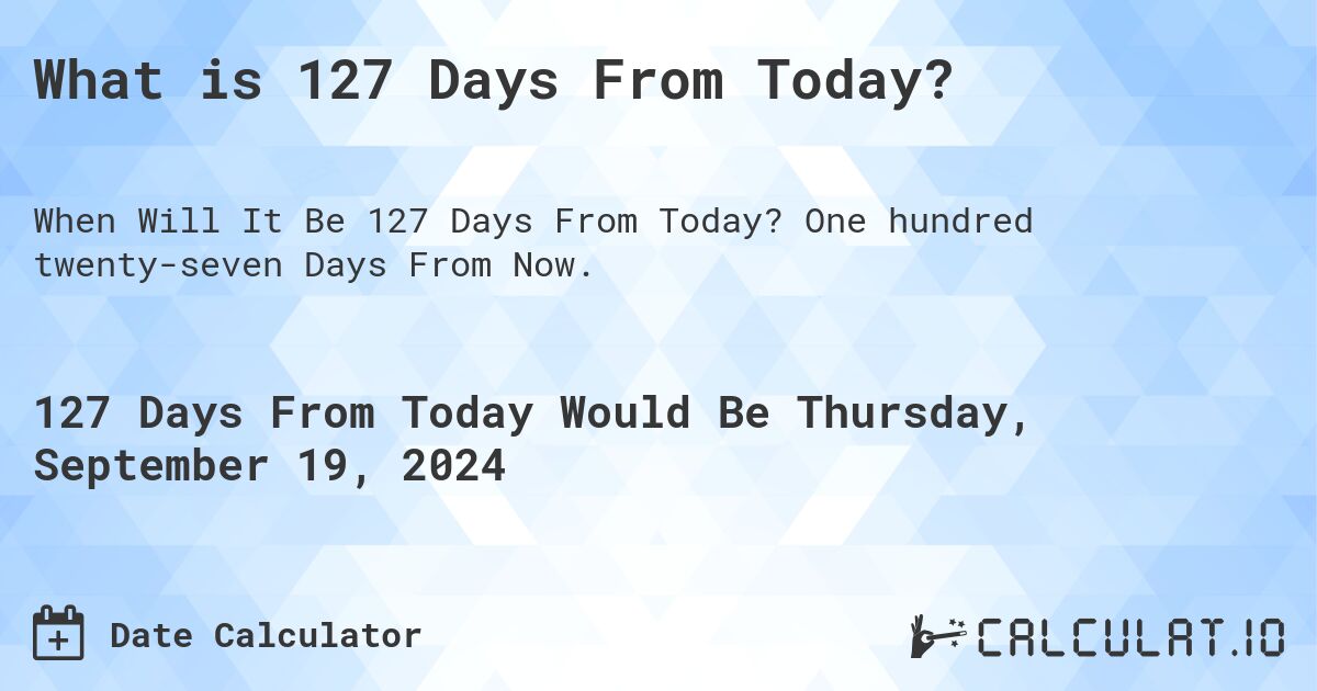 What is 127 Days From Today?. One hundred twenty-seven Days From Now.