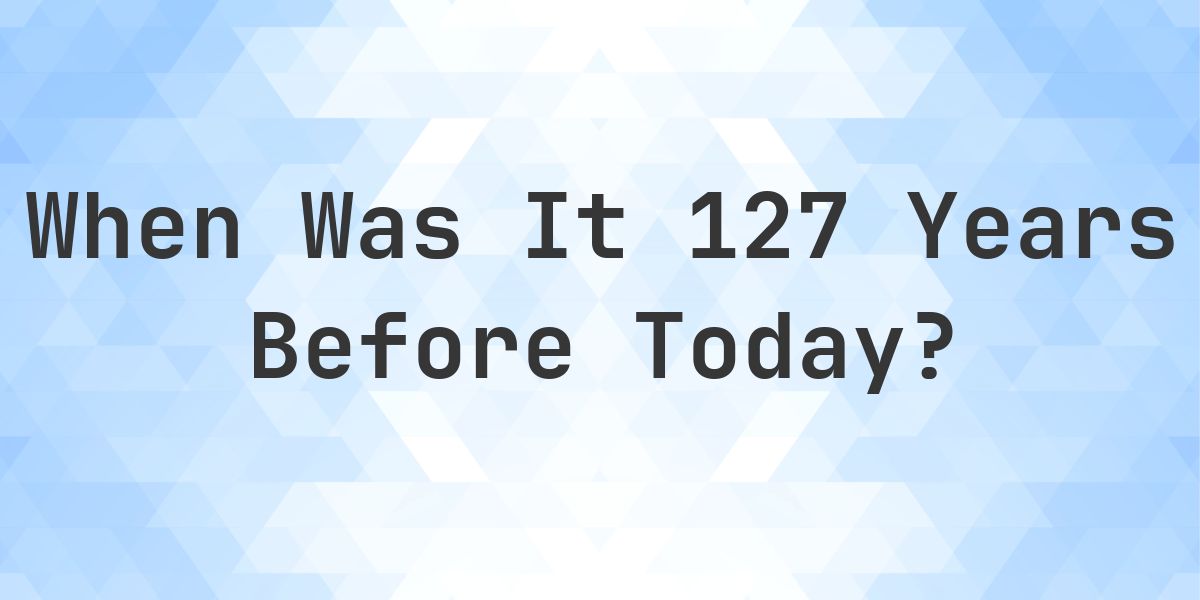 What Day Was It 127 Years Ago From Today? - Calculatio