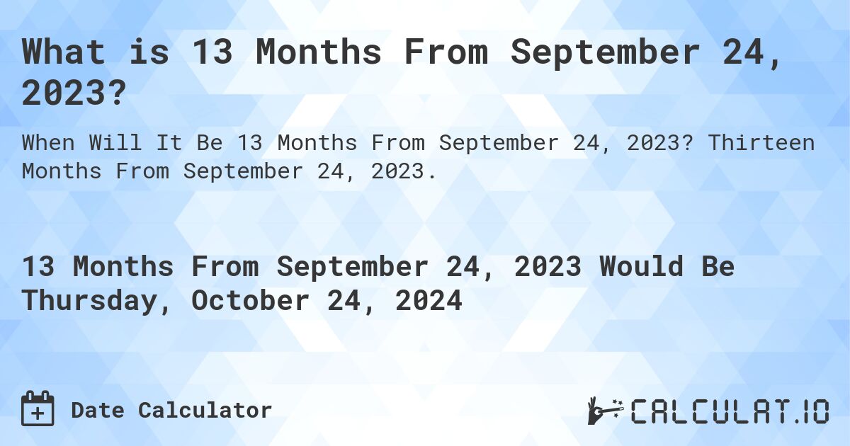 What is 13 Months From September 24, 2023?. Thirteen Months From September 24, 2023.