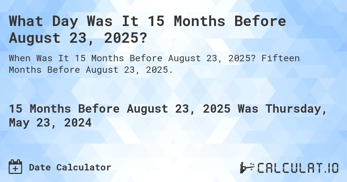 What is 15 Months Before August 23, 2025?. Fifteen Months Before August 23, 2025.