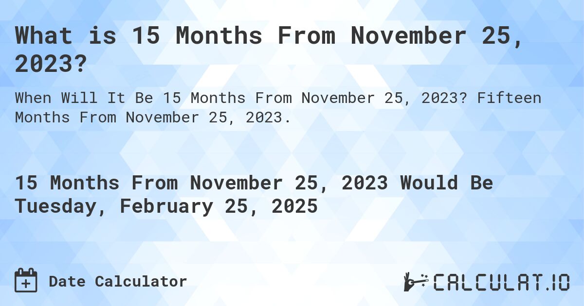 What is 15 Months From November 25, 2023?. Fifteen Months From November 25, 2023.
