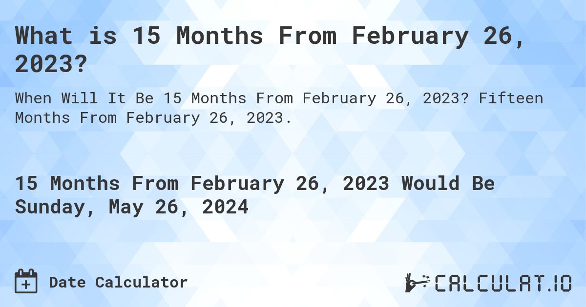 What is 15 Months From February 26, 2023?. Fifteen Months From February 26, 2023.
