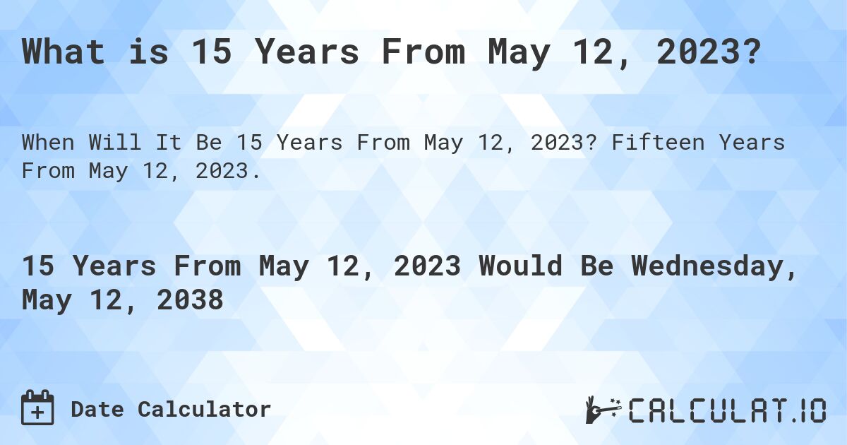 What is 15 Years From May 12, 2023?. Fifteen Years From May 12, 2023.