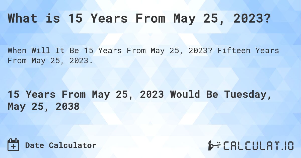 What is 15 Years From May 25, 2023?. Fifteen Years From May 25, 2023.