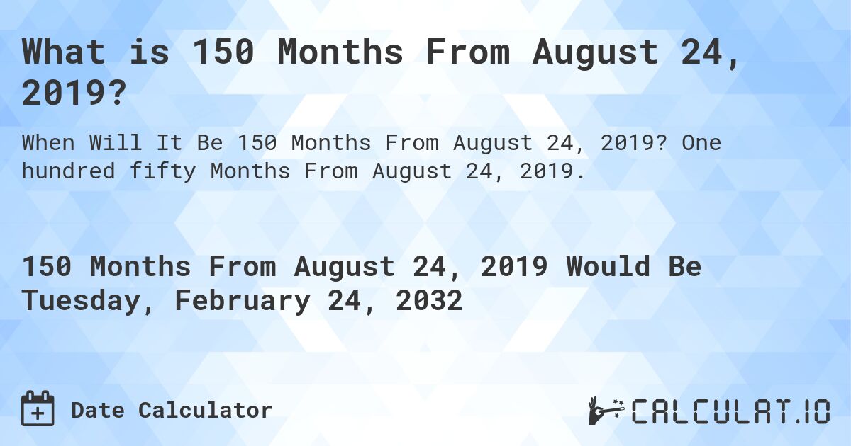 What is 150 Months From August 24, 2019?. One hundred fifty Months From August 24, 2019.