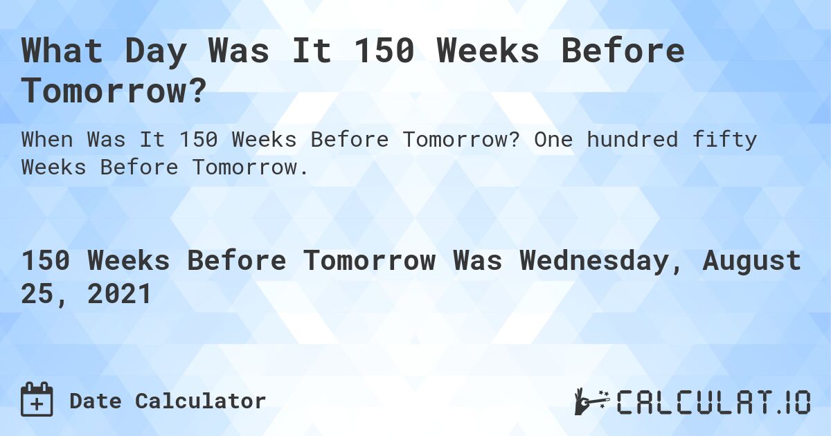 What Day Was It 150 Weeks Before Tomorrow?. One hundred fifty Weeks Before Tomorrow.