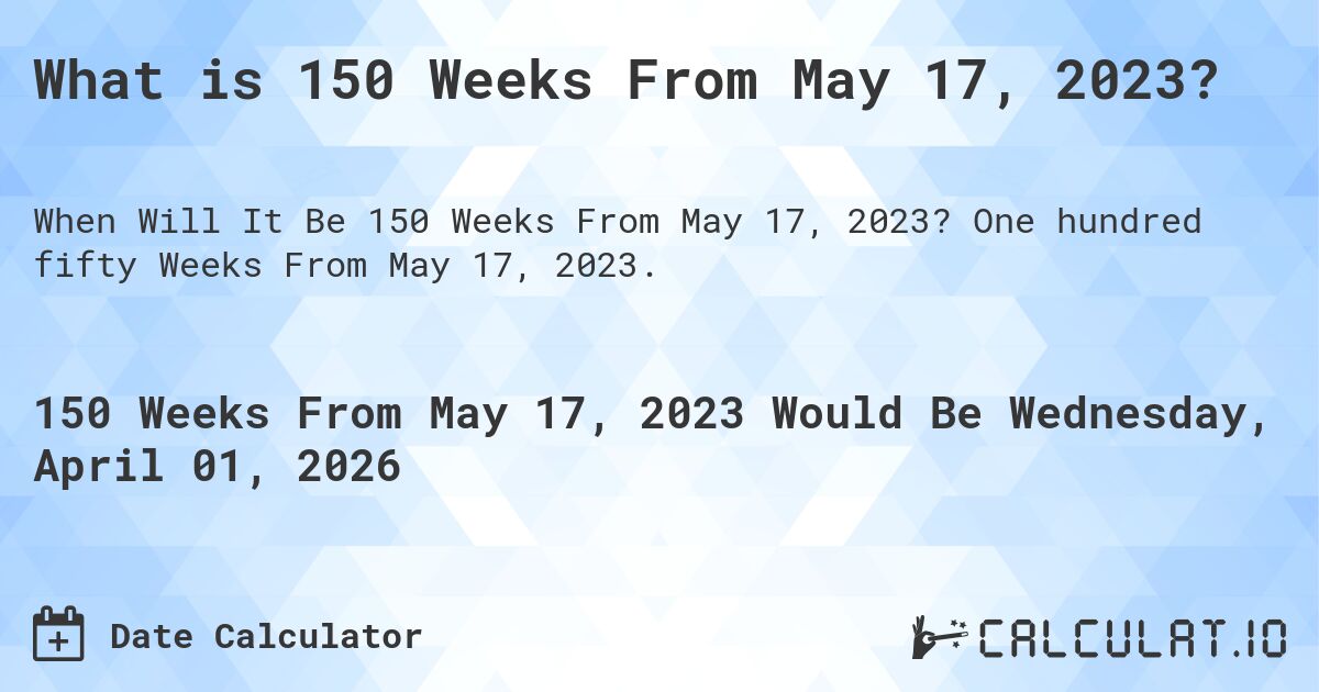 What is 150 Weeks From May 17, 2023?. One hundred fifty Weeks From May 17, 2023.