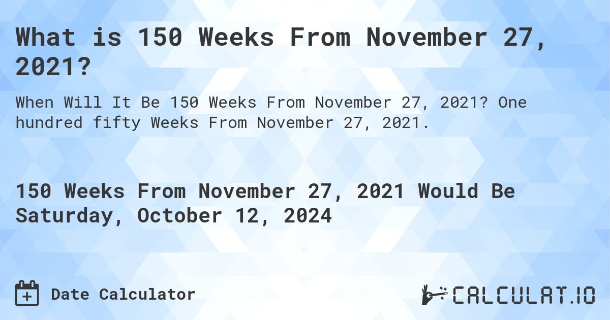 What is 150 Weeks From November 27, 2021?. One hundred fifty Weeks From November 27, 2021.
