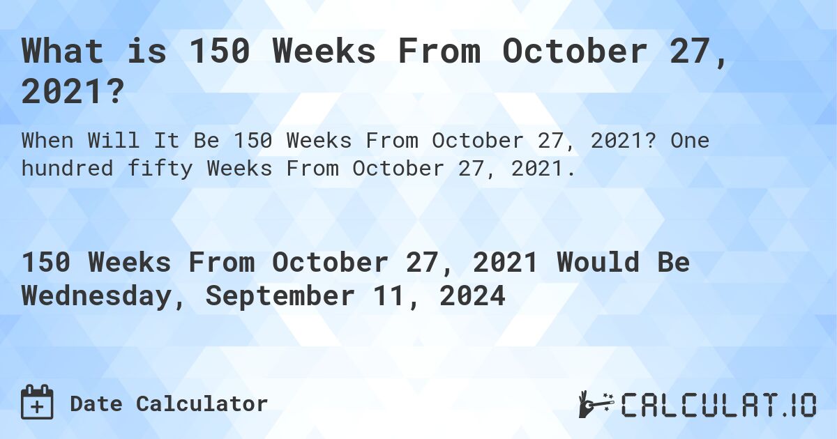 What is 150 Weeks From October 27, 2021?. One hundred fifty Weeks From October 27, 2021.