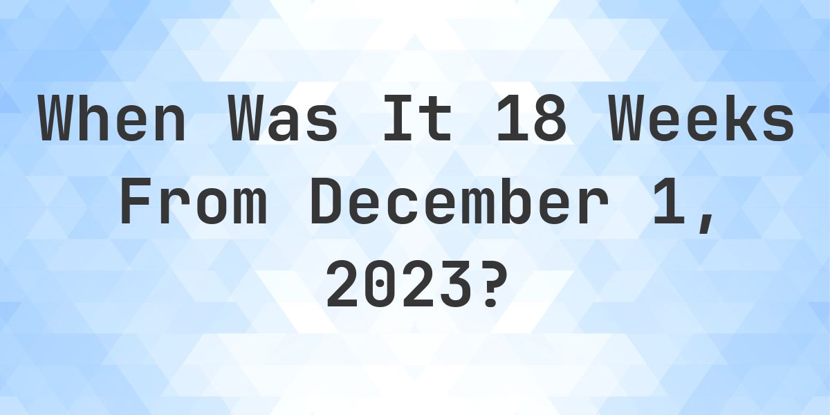 What Day Was It 18 Weeks From December 1, 2023? - Calculatio