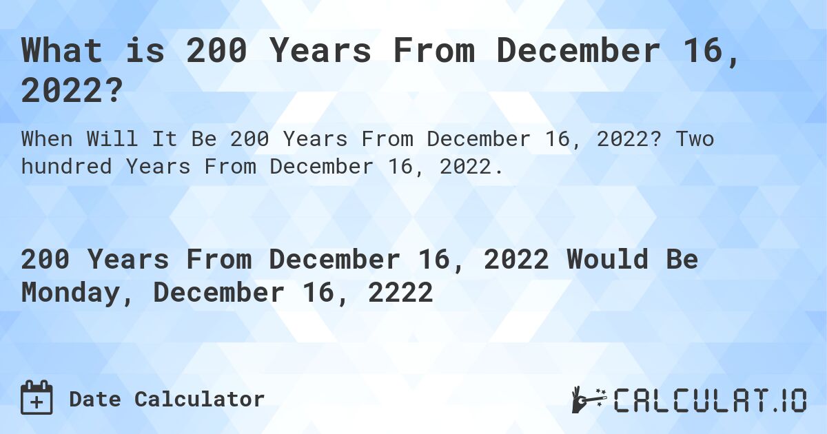 What is 200 Years From December 16, 2022?. Two hundred Years From December 16, 2022.
