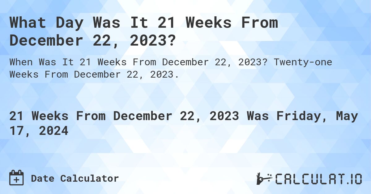 What is 21 Weeks From December 22, 2023?. Twenty-one Weeks From December 22, 2023.