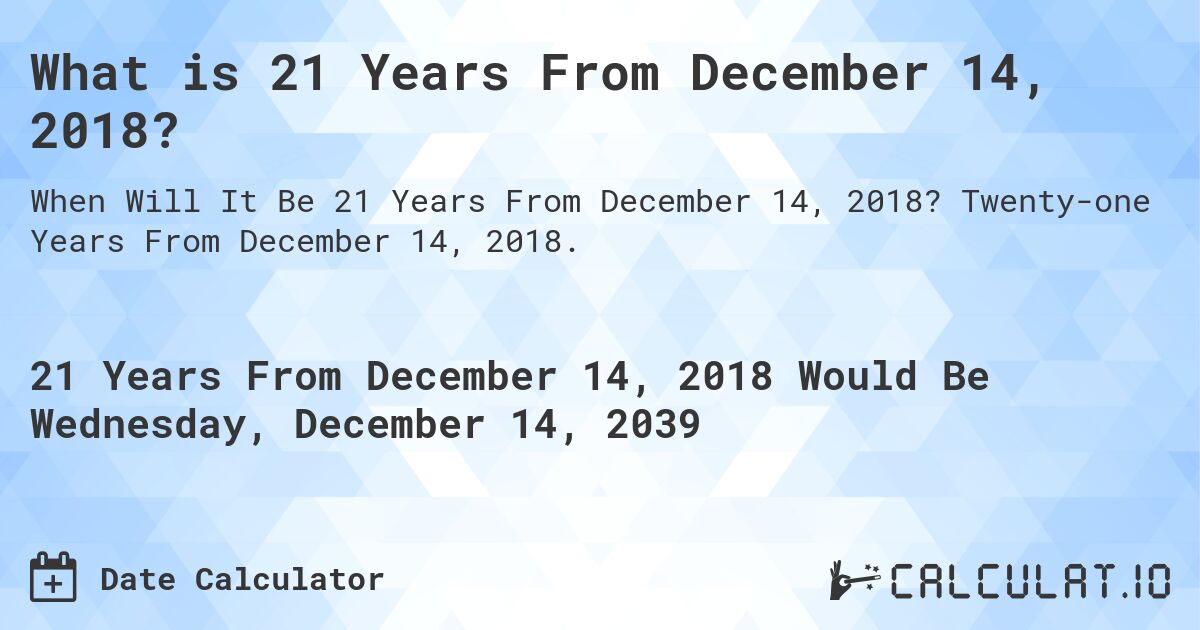 What is 21 Years From December 14, 2018?. Twenty-one Years From December 14, 2018.