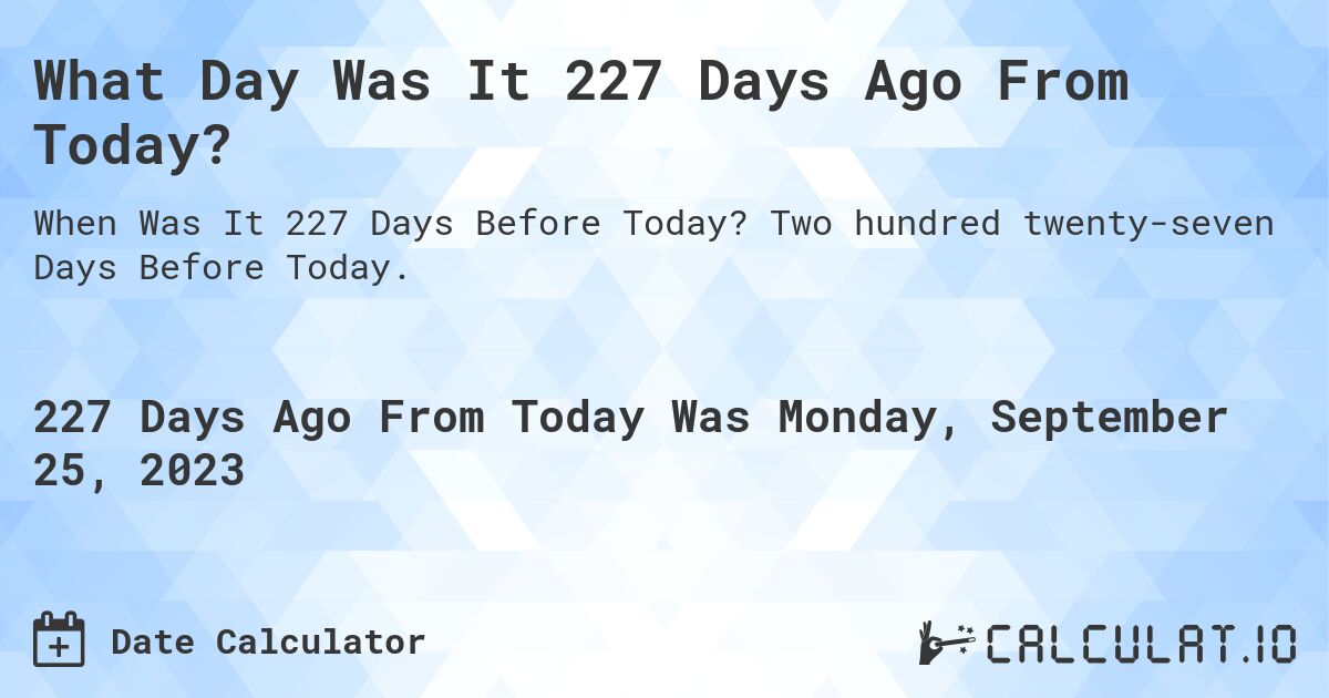 What Day Was It 227 Days Ago From Today?. Two hundred twenty-seven Days Before Today.