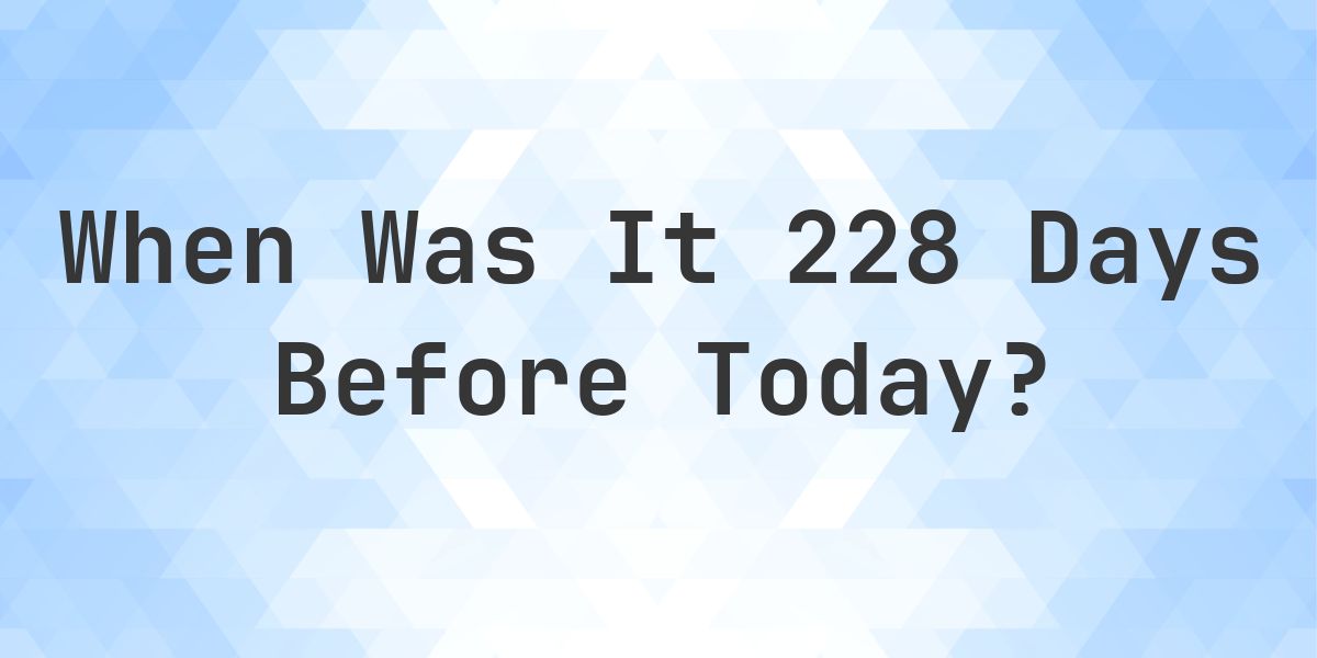 What Day Was It 228 Days Ago From Today? - Calculatio