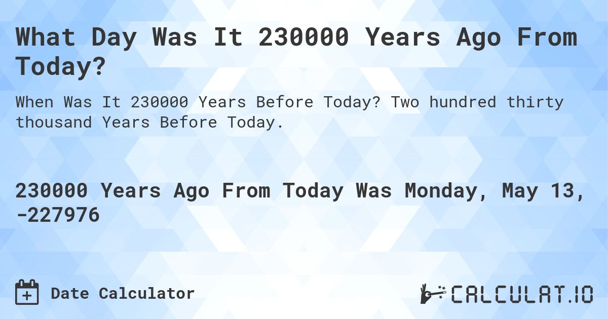 What Day Was It 230000 Years Ago From Today?. Two hundred thirty thousand Years Before Today.