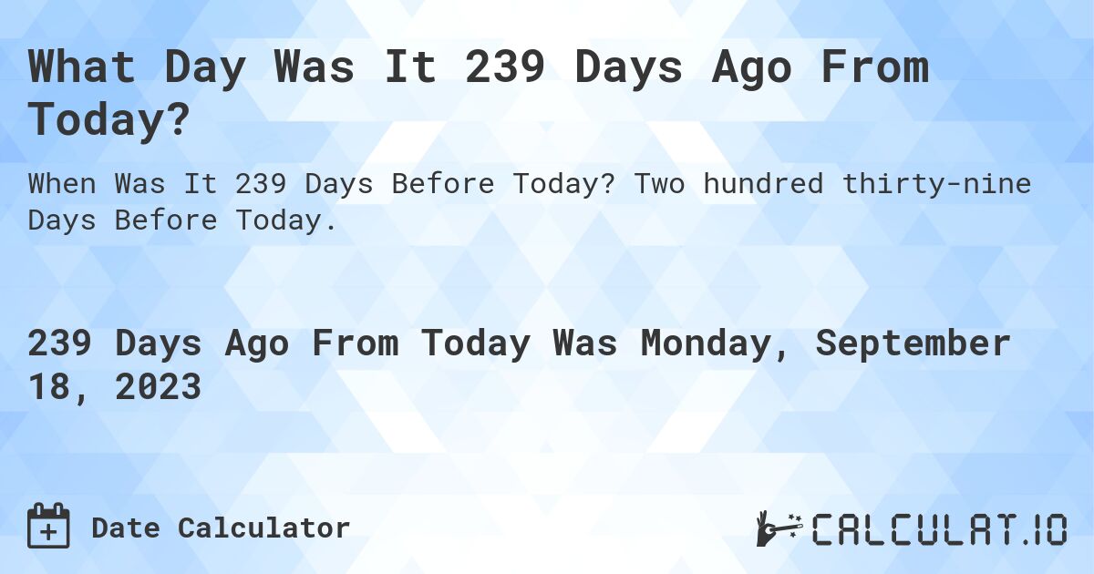 What Day Was It 239 Days Ago From Today?. Two hundred thirty-nine Days Before Today.
