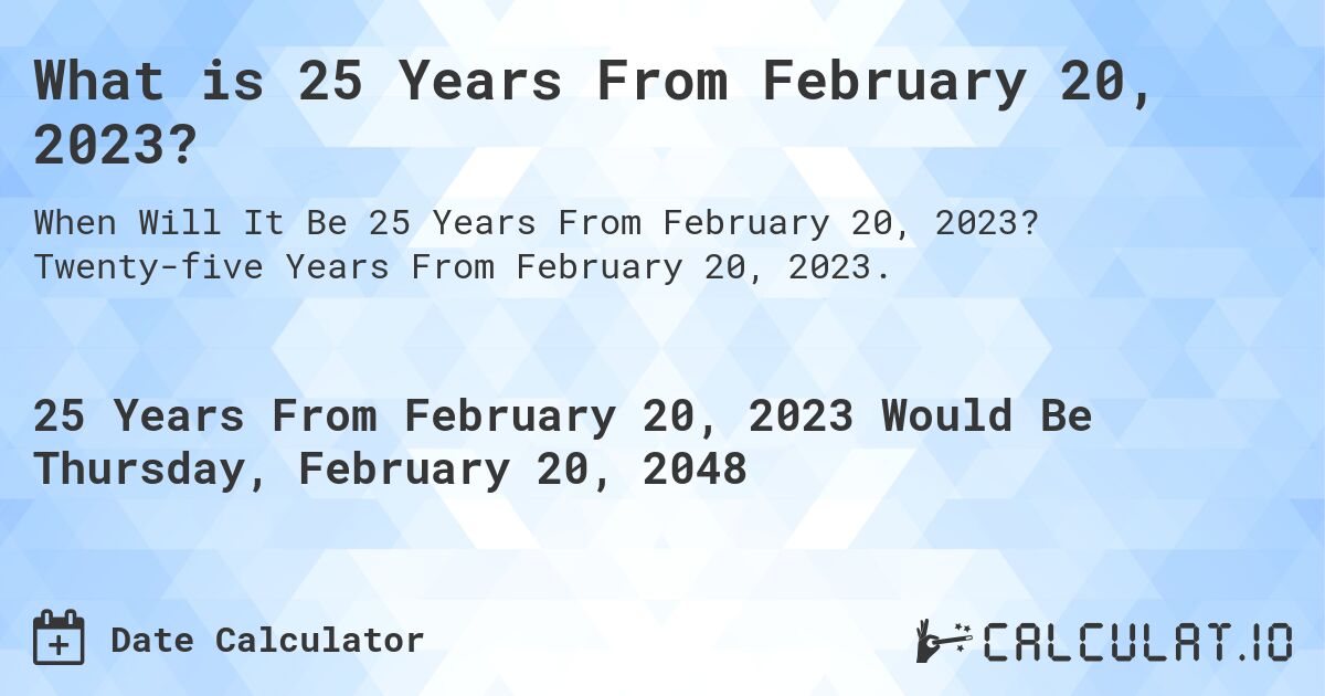 What is 25 Years From February 20, 2023?. Twenty-five Years From February 20, 2023.