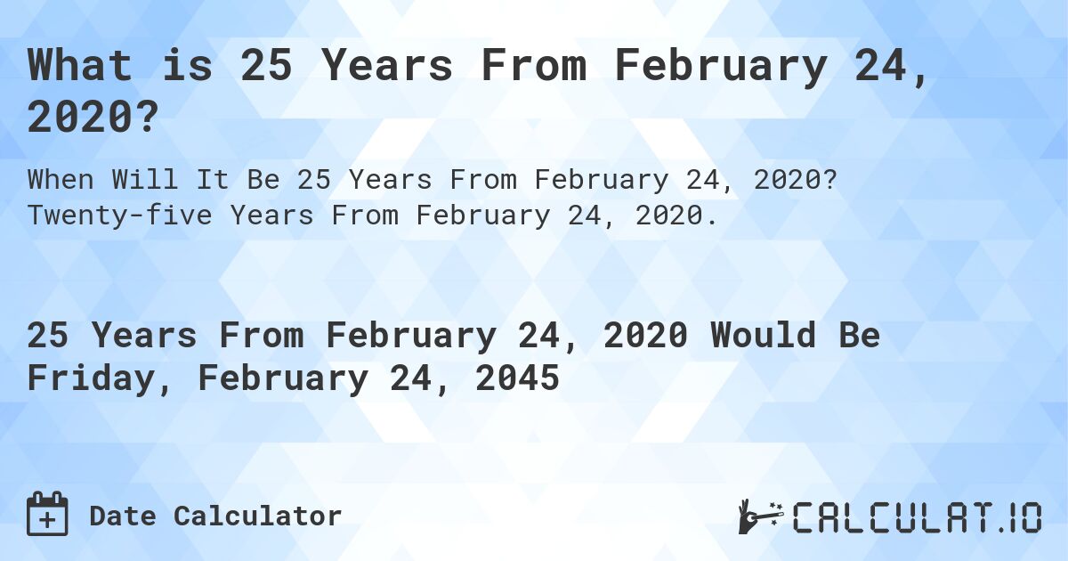 What is 25 Years From February 24, 2020?. Twenty-five Years From February 24, 2020.