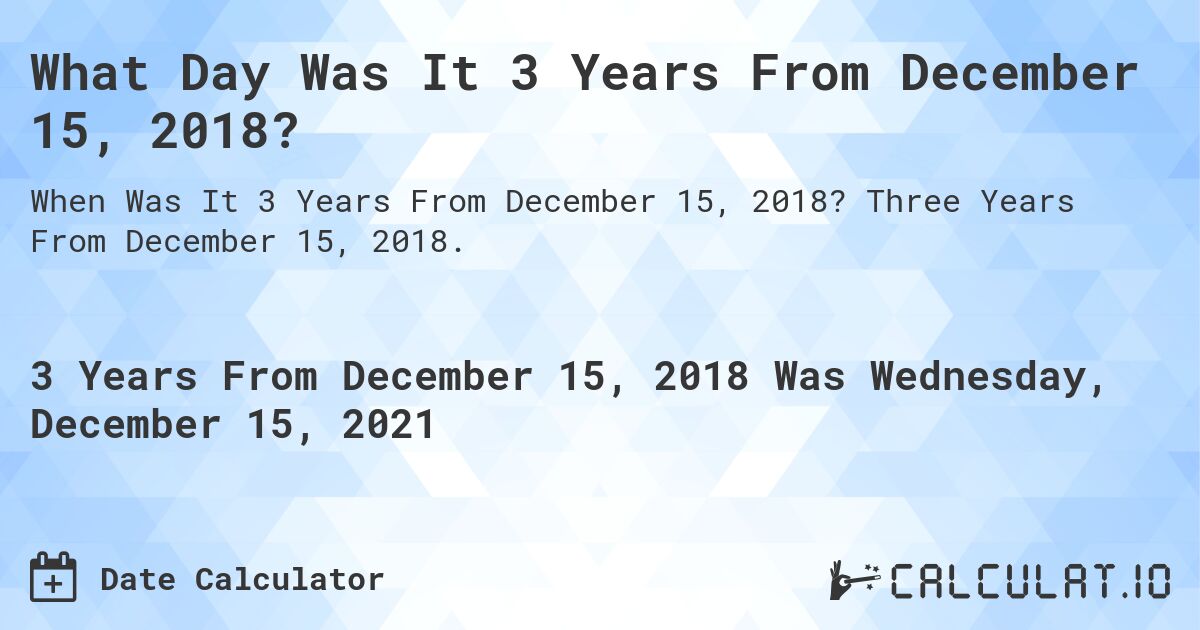 What Day Was It 3 Years From December 15, 2018?. Three Years From December 15, 2018.