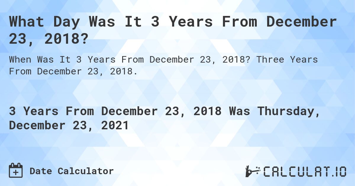 What Day Was It 3 Years From December 23, 2018?. Three Years From December 23, 2018.