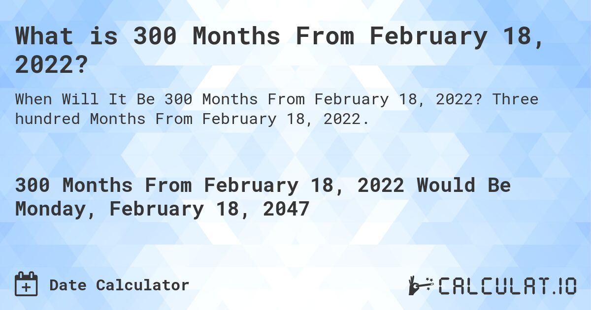 What is 300 Months From February 18, 2022?. Three hundred Months From February 18, 2022.