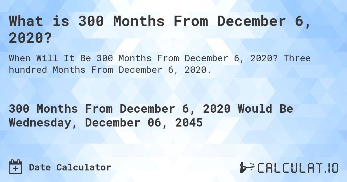 What is 300 Months From December 6, 2020?. Three hundred Months From December 6, 2020.