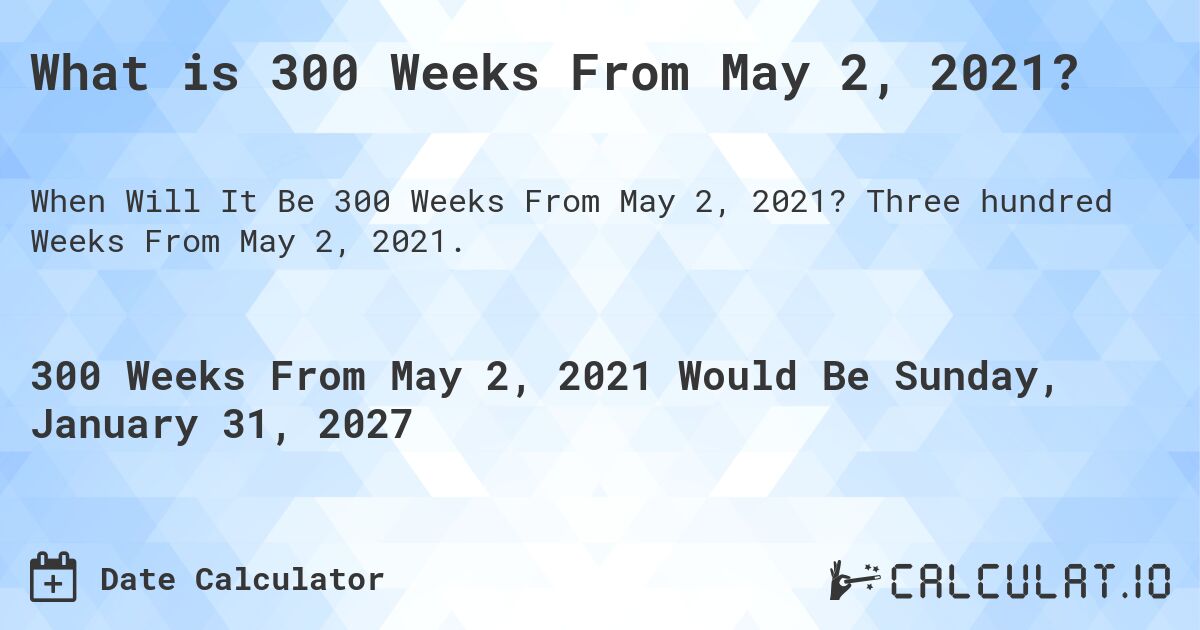 What is 300 Weeks From May 2, 2021?. Three hundred Weeks From May 2, 2021.