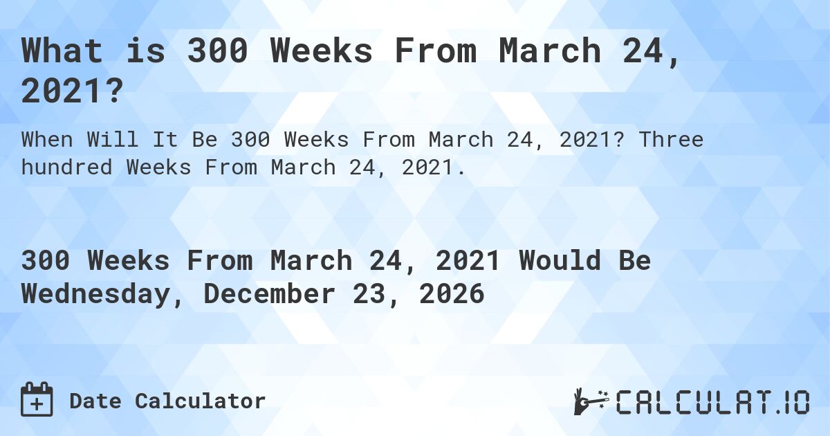 What is 300 Weeks From March 24, 2021?. Three hundred Weeks From March 24, 2021.