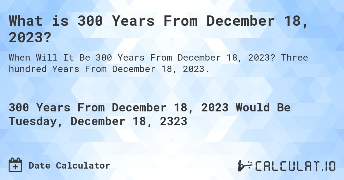 What is 300 Years From December 18, 2023?. Three hundred Years From December 18, 2023.