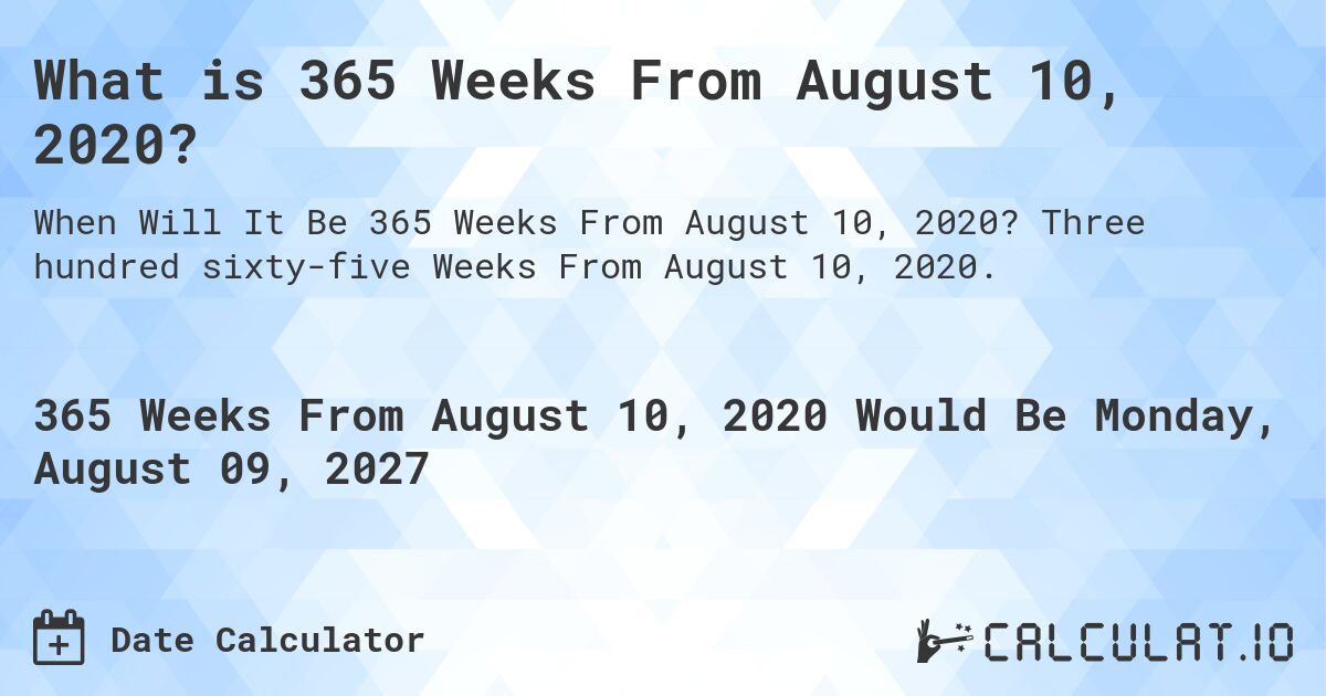 What is 365 Weeks From August 10, 2020?. Three hundred sixty-five Weeks From August 10, 2020.