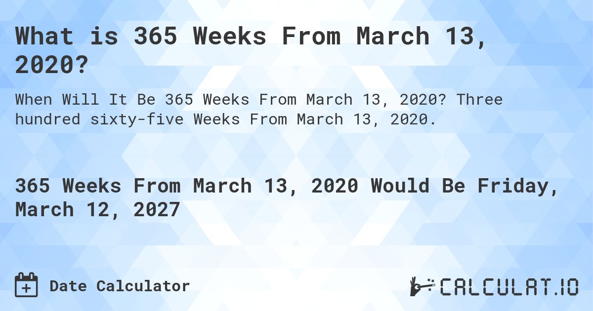 What is 365 Weeks From March 13, 2020?. Three hundred sixty-five Weeks From March 13, 2020.