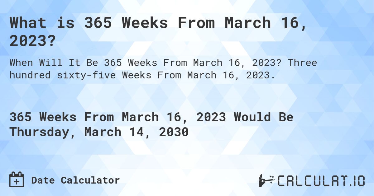 What is 365 Weeks From March 16, 2023?. Three hundred sixty-five Weeks From March 16, 2023.