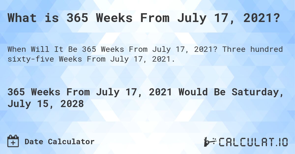 What is 365 Weeks From July 17, 2021?. Three hundred sixty-five Weeks From July 17, 2021.